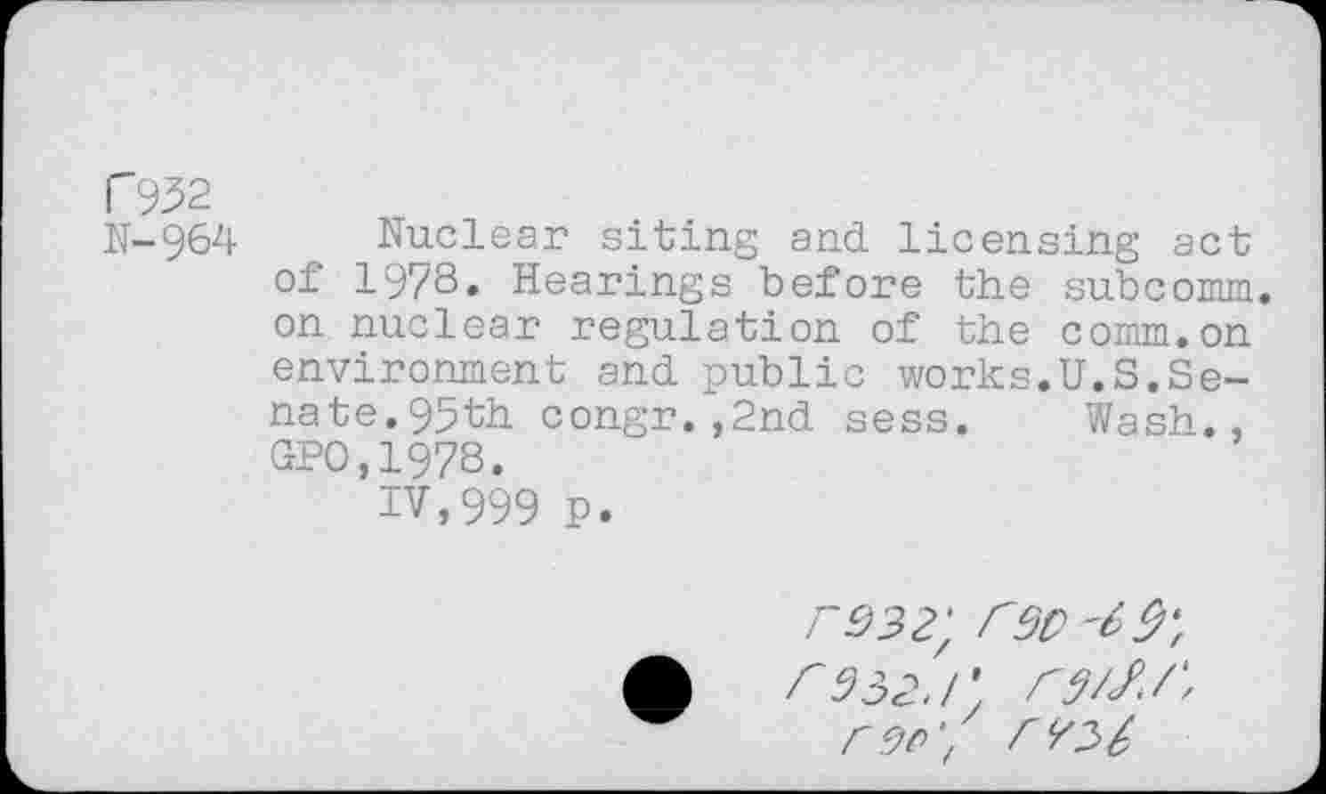 ﻿F932
N-964 Nuclear siting and licensing act of 1978. Hearings before the subcomm, on nuclear regulation of the comm.on environment and public works.U.S.Senate. 95th congr.,2nd sess. Wash., GPO,1978.
IV,999 p.